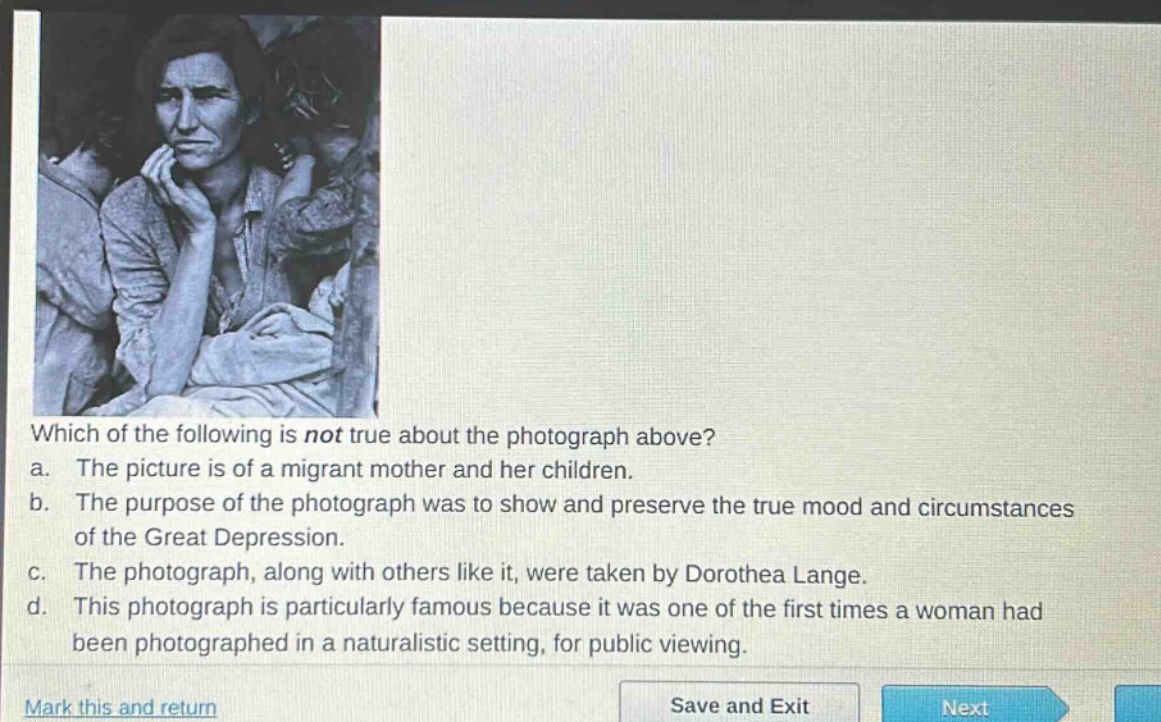 which of the following is not true about the photograph above?\na. the picture is of a migrant mother and her children.\nb. the purpose of the photograph was to show and preserve the true mood and circumstances of the great depression.\nc. the photograph, along with others like it, were taken by dorothea lange.\nd. this photograph is particularly famous because it was one of the first times a woman had been photographed in a naturalistic setting, for public viewing.