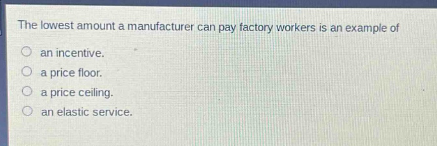 the lowest amount a manufacturer can pay factory workers is an example of\nan incentive.\na price floor.\na price ceiling.\nan elastic service.