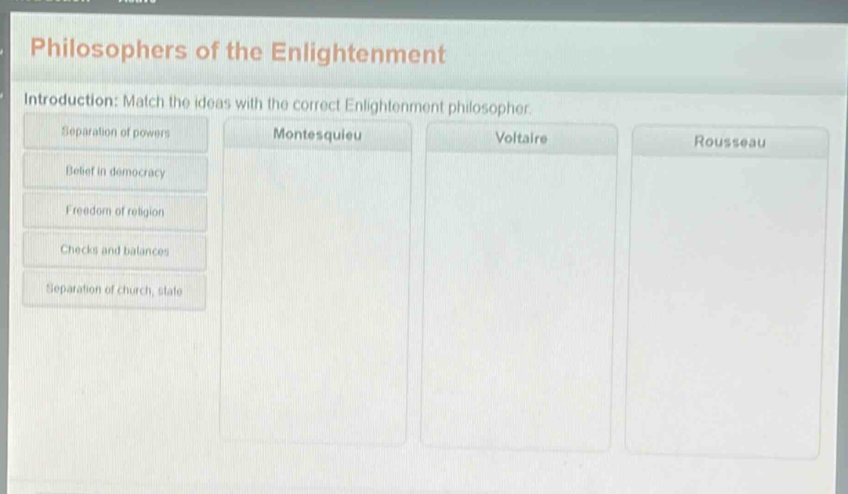philosophers of the enlightenment\nintroduction: match the ideas with the correct enlightenment philosopher.\nseparation of powers\nbelief in democracy\nfreedom of religion\nchecks and balances\nseparation of church, state\nmontesquieu\nvoltaire\nrousseau