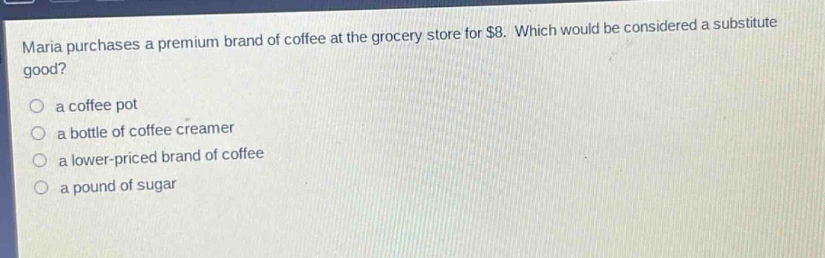 maria purchases a premium brand of coffee at the grocery store for $8. which would be considered a substitute good?\n○ a coffee pot\n○ a bottle of coffee creamer\n○ a lower - priced brand of coffee\n○ a pound of sugar