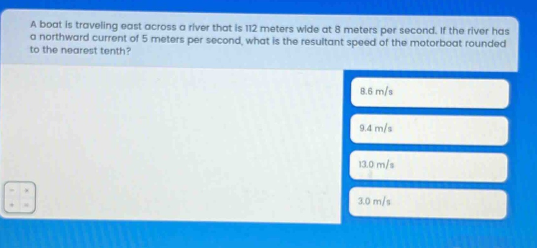 a boat is traveling east across a river that is 112 meters wide at 8 meters per second. if the river has a northward current of 5 meters per second, what is the resultant speed of the motorboat rounded to the nearest tenth? 8.6 m/s 9.4 m/s 13.0 m/s 3.0 m/s