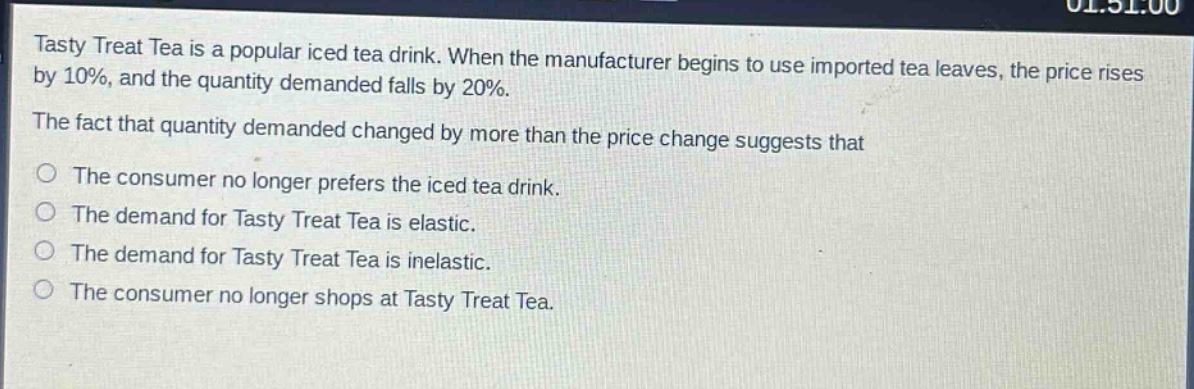 tasty treat tea is a popular iced tea drink. when the manufacturer begins to use imported tea leaves, the price rises by 10%, and the quantity demanded falls by 20%. the fact that quantity demanded changed by more than the price change suggests that\no the consumer no longer prefers the iced tea drink.\no the demand for tasty treat tea is elastic.\no the demand for tasty treat tea is inelastic.\no the consumer no longer shops at tasty treat tea.