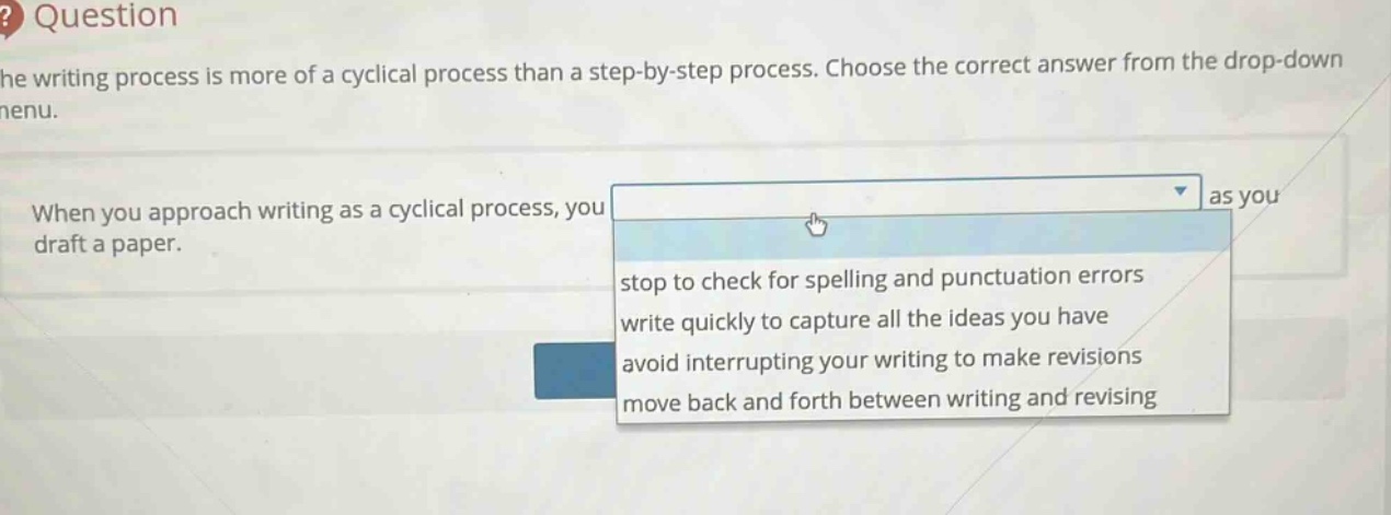 the writing process is more of a cyclical process than a step - by - step process. choose the correct answer from the drop - down menu. when you approach writing as a cyclical process, you as you draft a paper. stop to check for spelling and punctuation errors write quickly to capture all the ideas you have avoid interrupting your writing to make revisions move back and forth between writing and revising