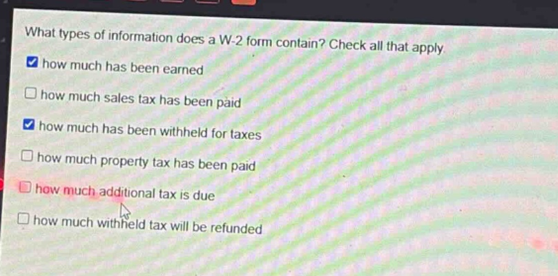 what types of information does a w - 2 form contain? check all that apply. how much has been earned how much sales tax has been paid how much has been withheld for taxes how much property tax has been paid how much additional tax is due how much withheld tax will be refunded