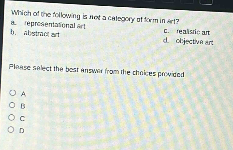 which of the following is not a category of form in art?\na. representational art\nb. abstract art\nc. realistic art\nd. objective art\nplease select the best answer from the choices provided\no a\no b\no c\no d