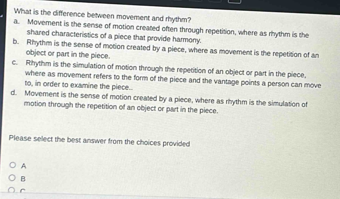 what is the difference between movement and rhythm?\na. movement is the sense of motion created often through repetition, where as rhythm is the shared characteristics of a piece that provide harmony.\nb. rhythm is the sense of motion created by a piece, where as movement is the repetition of an object or part in the piece.\nc. rhythm is the simulation of motion through the repetition of an object or part in the piece, where as movement refers to the form of the piece and the vantage points a person can move to, in order to examine the piece..\nd. movement is the sense of motion created by a piece, where as rhythm is the simulation of motion through the repetition of an object or part in the piece.\nplease select the best answer from the choices provided\no a\no b\no c