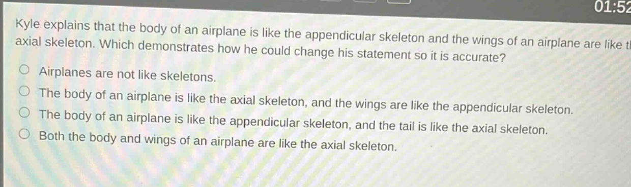 kyle explains that the body of an airplane is like the appendicular skeleton and the wings of an airplane are like the axial skeleton. which demonstrates how he could change his statement so it is accurate?\nairplanes are not like skeletons.\nthe body of an airplane is like the axial skeleton, and the wings are like the appendicular skeleton.\nthe body of an airplane is like the appendicular skeleton, and the tail is like the axial skeleton.\nboth the body and wings of an airplane are like the axial skeleton.
