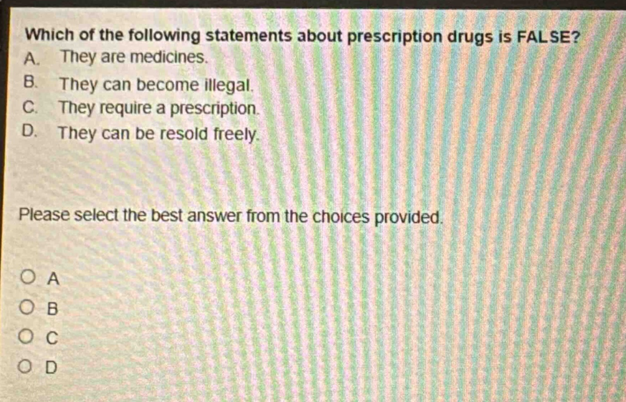 which of the following statements about prescription drugs is false? a. they are medicines. b. they can become illegal. c. they require a prescription. d. they can be resold freely. please select the best answer from the choices provided. o a o b o c o d