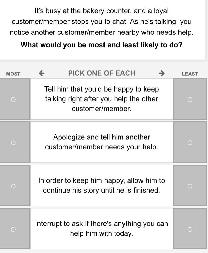 its busy at the bakery counter, and a loyal customer/member stops you to chat. as hes talking, you notice another customer/member nearby who needs help. what would you be most and least likely to do? most ← pick one of each → least tell him that youd be happy to keep talking right after you help the other customer/member. apologize and tell him another customer/member needs your help. in order to keep him happy, allow him to continue his story until he is finished. interrupt to ask if theres anything you can help him with today.