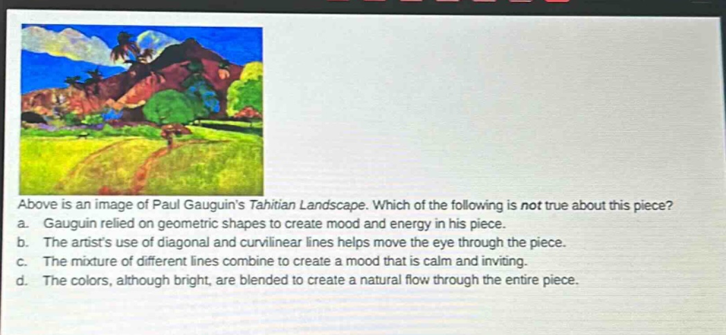 above is an image of paul gauguin’s tahitian landscape. which of the following is not true about this piece? a. gauguin relied on geometric shapes to create mood and energy in his piece. b. the artist’s use of diagonal and curvilinear lines helps move the eye through the piece. c. the mixture of different lines combine to create a mood that is calm and inviting. d. the colors, although bright, are blended to create a natural flow through the entire piece.
