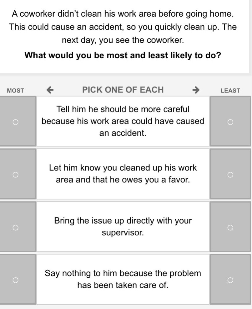 a coworker didnt clean his work area before going home. this could cause an accident, so you quickly clean up. the next day, you see the coworker. what would you be most and least likely to do? most pick one of each least tell him he should be more careful because his work area could have caused an accident. let him know you cleaned up his work area and that he owes you a favor. bring the issue up directly with your supervisor. say nothing to him because the problem has been taken care of.