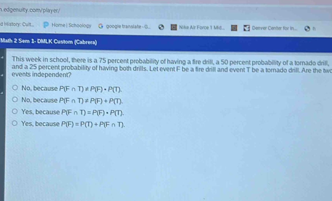 this week in school, there is a 75 percent probability of having a fire drill, a 50 percent probability of a tornado drill, and a 25 percent probability of having both drills. let event f be a fire drill and event t be a tornado drill. are the two events independent?\no no, because p(f ∩ t) ≠ p(f)·p(t).\no no, because p(f ∩ t) ≠ p(f)+p(t).\no yes, because p(f ∩ t)=p(f)·p(t).\no yes, because p(f)=p(t)+p(f ∩ t).