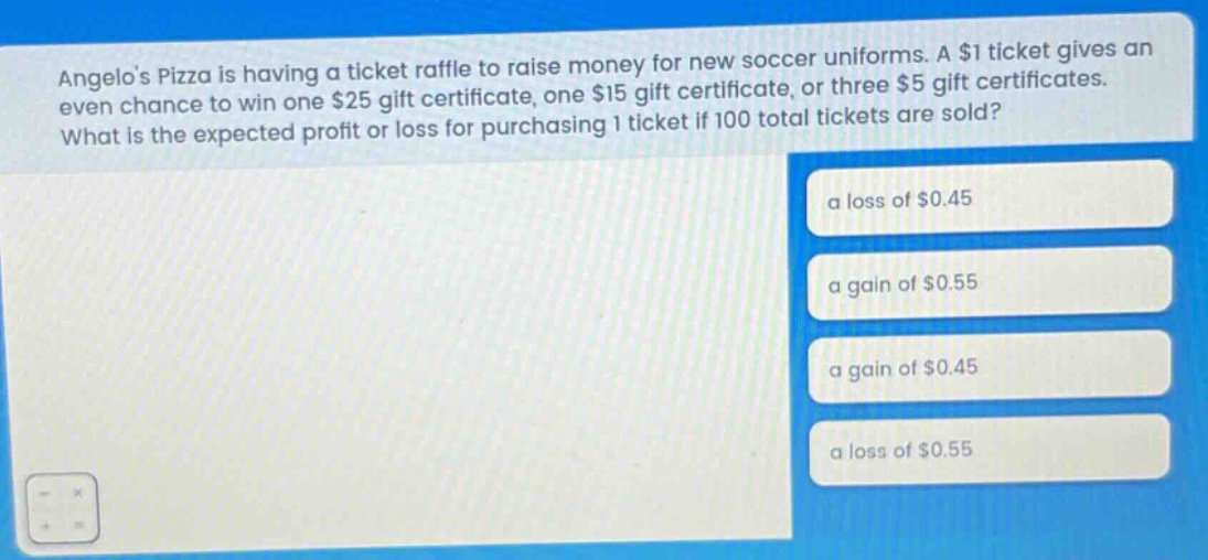 angelos pizza is having a ticket raffle to raise money for new soccer uniforms. a $1 ticket gives an even chance to win one $25 gift certificate, one $15 gift certificate, or three $5 gift certificates. what is the expected profit or loss for purchasing 1 ticket if 100 total tickets are sold? a loss of $0.45 a gain of $0.55 a gain of $0.45 a loss of $0.55