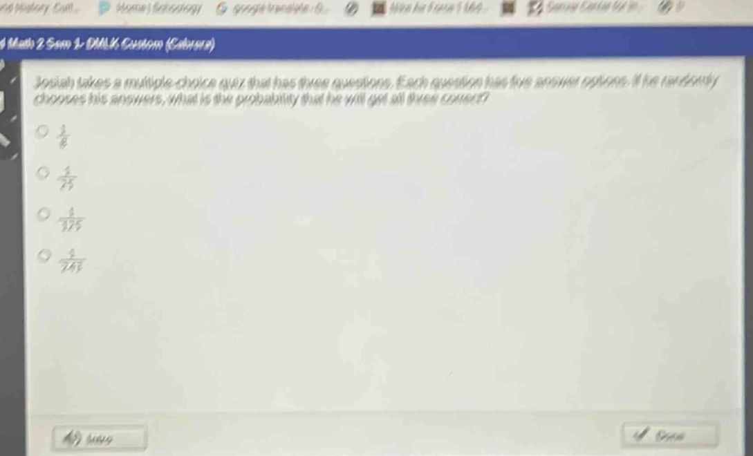 josiah takes a multiple - choice quiz that has three questions. each question has five answer options. if he randomly chooses his answers, what is the probability that he will get all three correct?\n\\(\\frac{1}{8}\\)\n\\(\\frac{1}{25}\\)\n\\(\\frac{1}{125}\\)\n\\(\\frac{1}{243}\\)