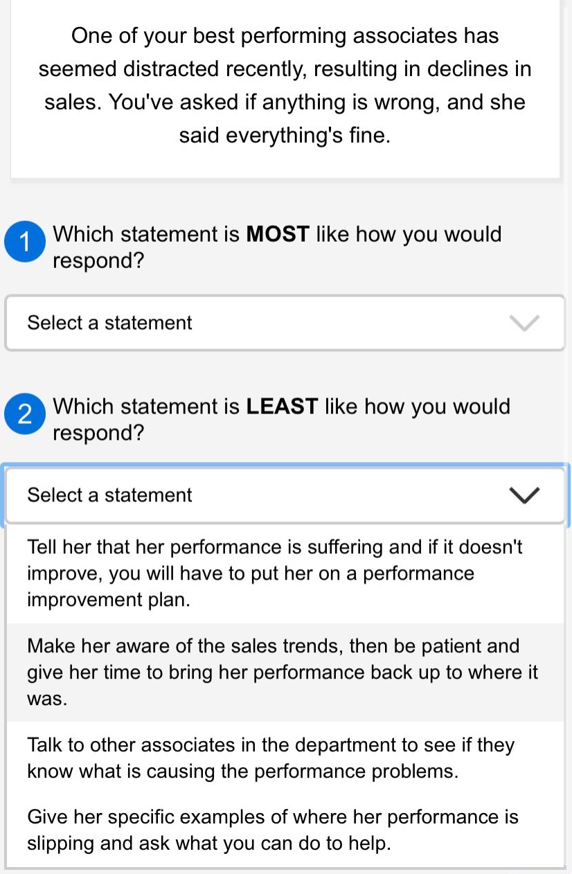one of your best performing associates has seemed distracted recently, resulting in declines in sales. youve asked if anything is wrong, and she said everythings fine.\n1 which statement is most like how you would respond?\nselect a statement\n2 which statement is least like how you would respond?\nselect a statement\ntell her that her performance is suffering and if it doesnt improve, you will have to put her on a performance improvement plan.\nmake her aware of the sales trends, then be patient and give her time to bring her performance back up to where it was.\ntalk to other associates in the department to see if they know what is causing the performance problems.\ngive her specific examples of where her performance is slipping and ask what you can do to help.