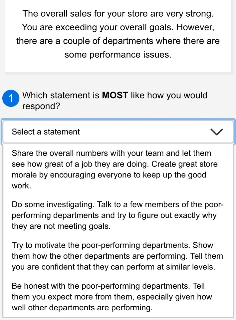 the overall sales for your store are very strong. you are exceeding your overall goals. however, there are a couple of departments where there are some performance issues.\n1 which statement is most like how you would respond?\nselect a statement\nshare the overall numbers with your team and let them see how great of a job they are doing. create great store morale by encouraging everyone to keep up the good work.\ndo some investigating. talk to a few members of the poor - performing departments and try to figure out exactly why they are not meeting goals.\ntry to motivate the poor - performing departments. show them how the other departments are performing. tell them you are confident that they can perform at similar levels.\nbe honest with the poor - performing departments. tell them you expect more from them, especially given how well other departments are performing.