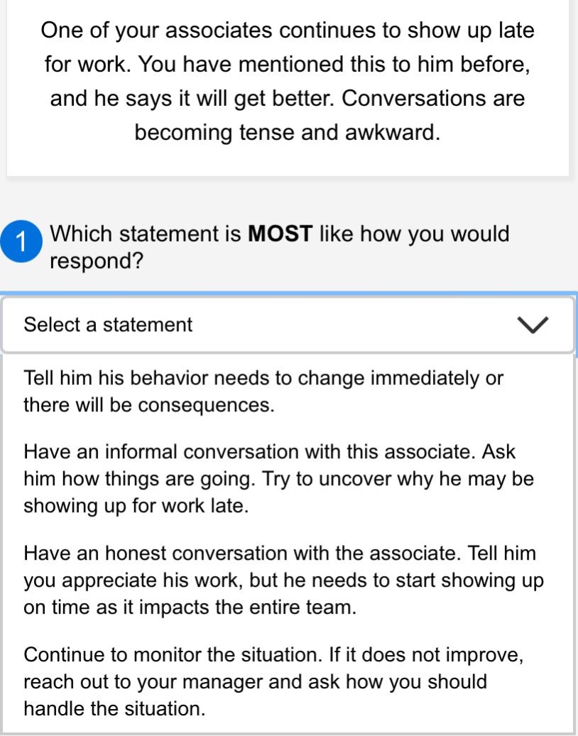 one of your associates continues to show up late for work. you have mentioned this to him before, and he says it will get better. conversations are becoming tense and awkward.\n1 which statement is most like how you would respond?\nselect a statement\ntell him his behavior needs to change immediately or there will be consequences.\nhave an informal conversation with this associate. ask him how things are going. try to uncover why he may be showing up for work late.\nhave an honest conversation with the associate. tell him you appreciate his work, but he needs to start showing up on time as it impacts the entire team.\ncontinue to monitor the situation. if it does not improve, reach out to your manager and ask how you should handle the situation.