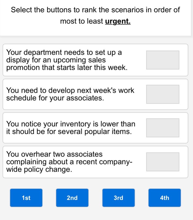 select the buttons to rank the scenarios in order of most to least urgent.\nyour department needs to set up a display for an upcoming sales promotion that starts later this week.\nyou need to develop next weeks work schedule for your associates.\nyou notice your inventory is lower than it should be for several popular items.\nyou overhear two associates complaining about a recent company - wide policy change.\n1st\n2nd\n3rd\n4th