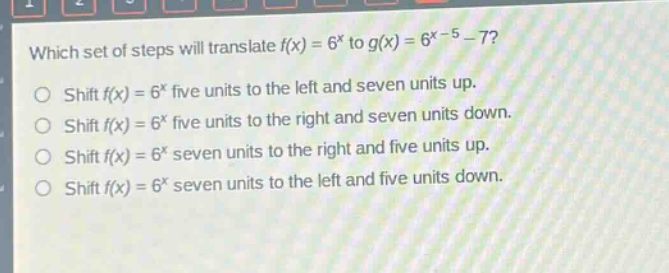 which set of steps will translate $f(x)=6^{x}$ to $g(x)=6^{x - 5}-7$?\nshift $f(x)=6^{x}$ five units to the left and seven units up.\nshift $f(x)=6^{x}$ five units to the right and seven units down.\nshift $f(x)=6^{x}$ seven units to the right and five units up.\nshift $f(x)=6^{x}$ seven units to the left and five units down.