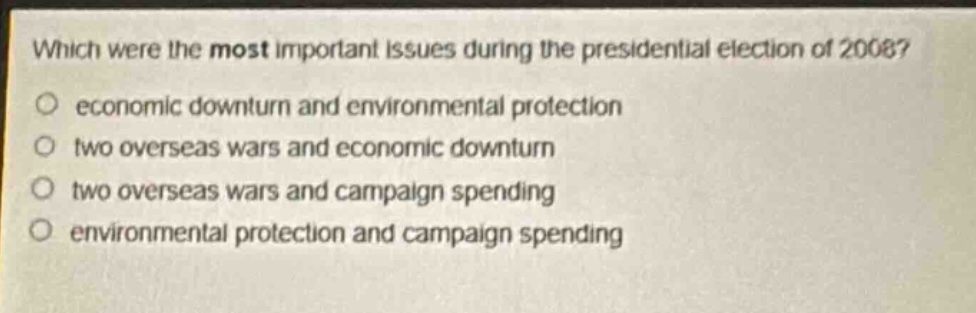 which were the most important issues during the presidential election of 2008?\n○ economic downturn and environmental protection\n○ two overseas wars and economic downturn\n○ two overseas wars and campaign spending\n○ environmental protection and campaign spending
