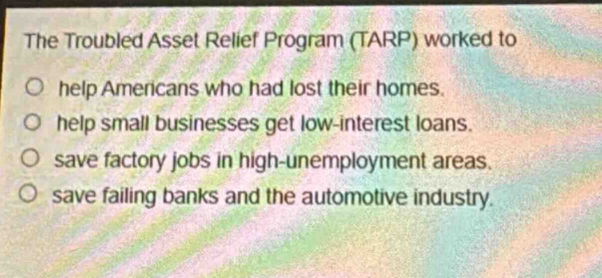 the troubled asset relief program (tarp) worked to\nhelp americans who had lost their homes.\nhelp small businesses get low - interest loans.\nsave factory jobs in high - unemployment areas.\nsave failing banks and the automotive industry.