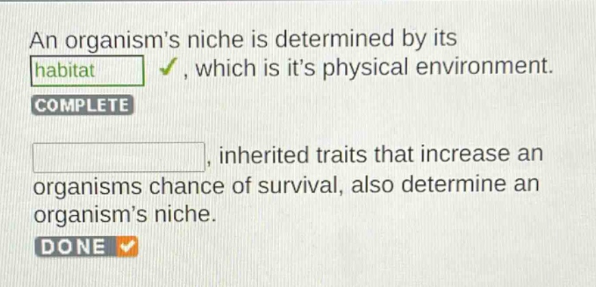 an organisms niche is determined by its habitat, which is its physical environment. complete, inherited traits that increase an organisms chance of survival, also determine an organisms niche. done