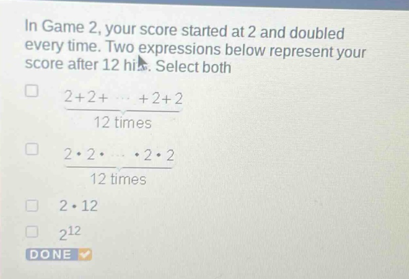 in game 2, your score started at 2 and doubled every time. two expressions below represent your score after 12 hits. select both\n□ $\frac{2 + 2+cdots+2 + 2}{12 \text{ times}}$\n□ $\frac{2cdot2cdotcdotscdot2cdot2}{12 \text{ times}}$\n□ $2cdot12$\n□ $2^{12}$\ndone