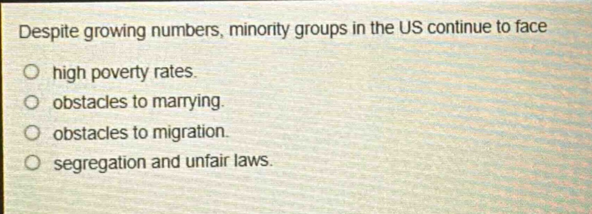 despite growing numbers, minority groups in the us continue to face\no high poverty rates.\no obstacles to marrying.\no obstacles to migration.\no segregation and unfair laws.