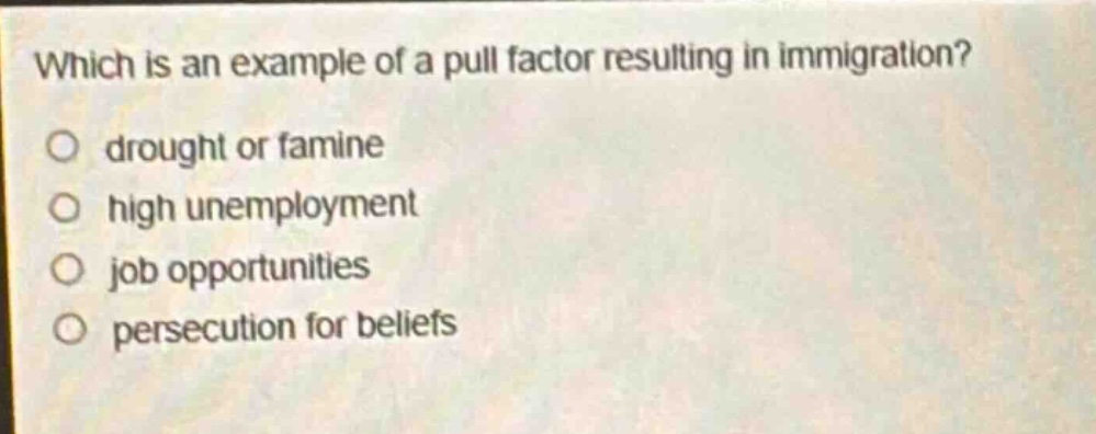 which is an example of a pull factor resulting in immigration?\n○ drought or famine\n○ high unemployment\n○ job opportunities\n○ persecution for beliefs