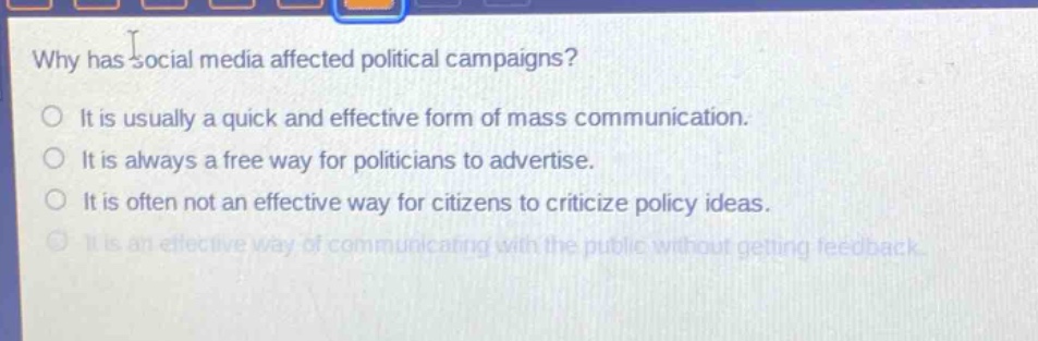 why has social media affected political campaigns?\nit is usually a quick and effective form of mass communication.\nit is always a free way for politicians to advertise.\nit is often not an effective way for citizens to criticize policy ideas.\nit is an effective way of communicating with the public without getting feedback.
