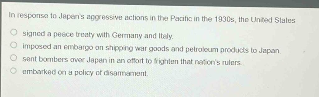 in response to japans aggressive actions in the pacific in the 1930s, the united states\nsigned a peace treaty with germany and italy.\nimposed an embargo on shipping war goods and petroleum products to japan.\nsent bombers over japan in an effort to frighten that nations rulers.\nembarked on a policy of disarmament.