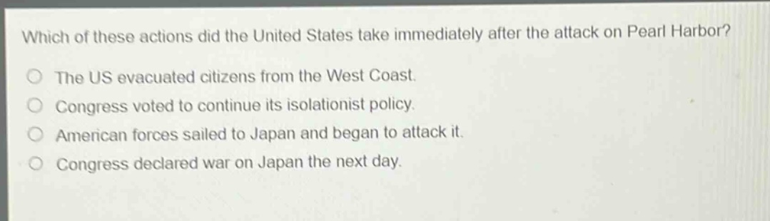 which of these actions did the united states take immediately after the attack on pearl harbor?\nthe us evacuated citizens from the west coast.\ncongress voted to continue its isolationist policy.\namerican forces sailed to japan and began to attack it.\ncongress declared war on japan the next day.