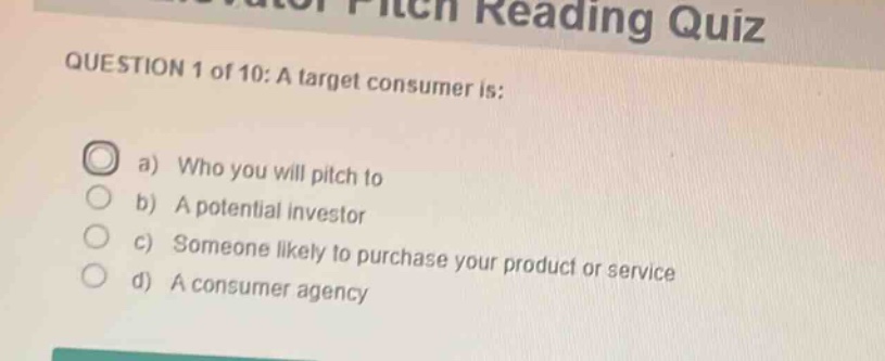 question 1 of 10: a target consumer is:\na) who you will pitch to\nb) a potential investor\nc) someone likely to purchase your product or service\nd) a consumer agency
