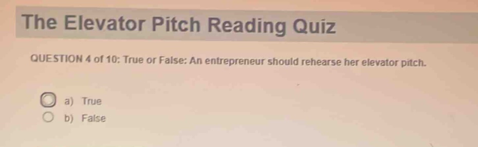 the elevator pitch reading quiz\nquestion 4 of 10: true or false: an entrepreneur should rehearse her elevator pitch.\na) true\nb) false