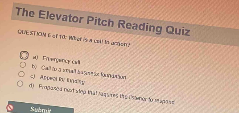 the elevator pitch reading quiz\nquestion 6 of 10: what is a call to action?\na) emergency call\nb) call to a small business foundation\nc) appeal for funding\nd) proposed next step that requires the listener to respond