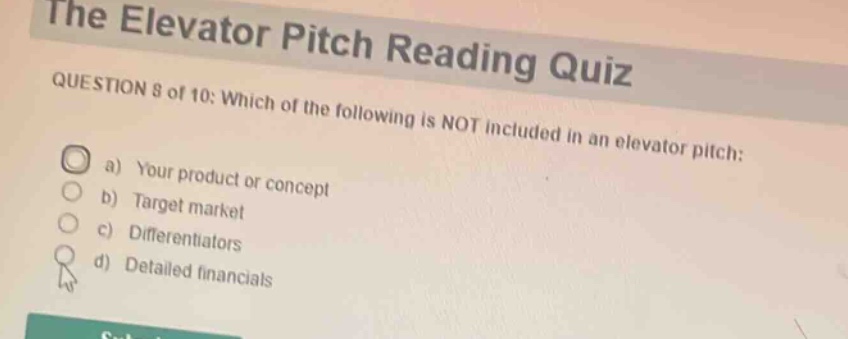 the elevator pitch reading quiz\nquestion 8 of 10: which of the following is not included in an elevator pitch:\n a) your product or concept\n b) target market\n c) differentiators\n d) detailed financials