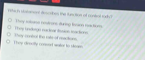 which statement describes the function of control rods?\nthey release neutrons during fission reactions.\nthey undergo nuclear fission reactions.\nthey control the rate of reactions.\nthey directly convert water to steam.