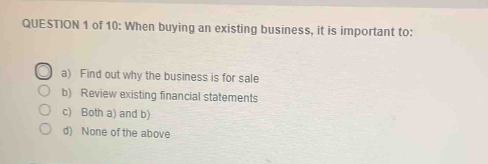 question 1 of 10: when buying an existing business, it is important to:\na) find out why the business is for sale\nb) review existing financial statements\nc) both a) and b)\nd) none of the above