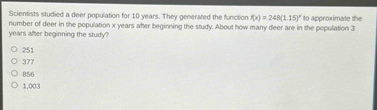 scientists studied a deer population for 10 years. they generated the function f(x) = 248(1.15)^x to approximate the number of deer in the population x years after beginning the study. about how many deer are in the population 3 years after beginning the study?\no 251\no 377\no 856\no 1,003