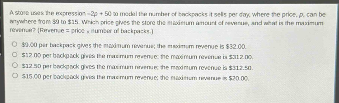 a store uses the expression -2p + 50 to model the number of backpacks it sells per day, where the price, p, can be anywhere from $9 to $15. which price gives the store the maximum amount of revenue, and what is the maximum revenue? (revenue = price x number of backpacks.)\n$9.00 per backpack gives the maximum revenue; the maximum revenue is $32.00.\n$12.00 per backpack gives the maximum revenue; the maximum revenue is $312.00.\n$12.50 per backpack gives the maximum revenue; the maximum revenue is $312.50.\n$15.00 per backpack gives the maximum revenue; the maximum revenue is $20.00.