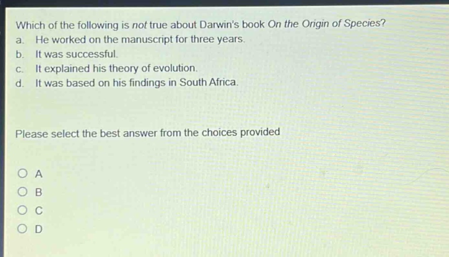 which of the following is not true about darwins book on the origin of species? a. he worked on the manuscript for three years. b. it was successful. c. it explained his theory of evolution. d. it was based on his findings in south africa. please select the best answer from the choices provided o a o b o c o d