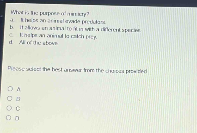 what is the purpose of mimicry?\na. it helps an animal evade predators.\nb. it allows an animal to fit in with a different species.\nc. it helps an animal to catch prey.\nd. all of the above\nplease select the best answer from the choices provided\no a\no b\no c\no d