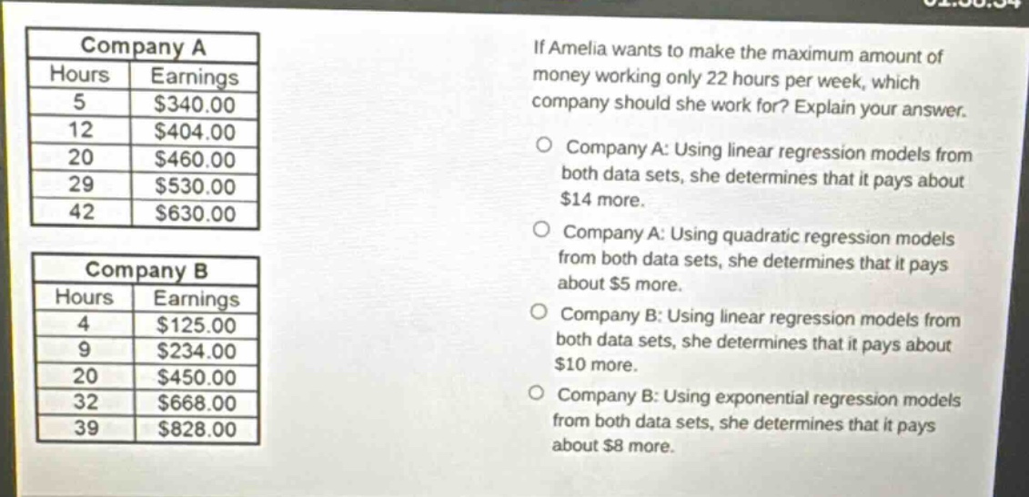 if amelia wants to make the maximum amount of money working only 22 hours per week, which company should she work for? explain your answer.\ncompany a: using linear regression models from both data sets, she determines that it pays about $14 more.\ncompany a: using quadratic regression models from both data sets, she determines that it pays about $5 more.\ncompany b: using linear regression models from both data sets, she determines that it pays about $10 more.\ncompany b: using exponential regression models from both data sets, she determines that it pays about $8 more.\n\ncompany a\nhours earnings\n5 $340.00\n12 $404.00\n20 $460.00\n29 $530.00\n42 $630.00\n\ncompany b\nhours earnings\n4 $125.00\n9 $234.00\n20 $450.00\n32 $668.00\n39 $828.00