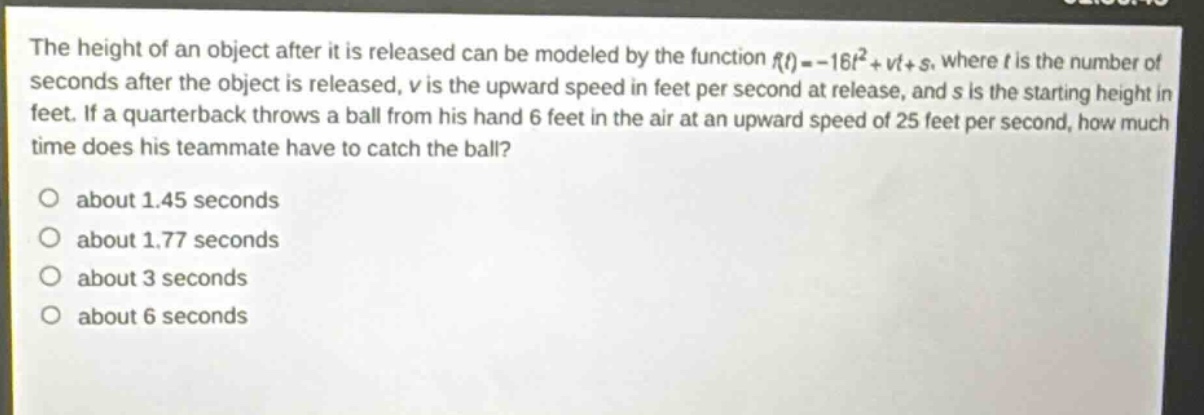 the height of an object after it is released can be modeled by the function $f(t)=-16t^{2}+vt + s$, where $t$ is the number of seconds after the object is released, $v$ is the upward speed in feet per second at release, and $s$ is the starting height in feet. if a quarterback throws a ball from his hand 6 feet in the air at an upward speed of 25 feet per second, how much time does his teammate have to catch the ball?\no about 1.45 seconds\no about 1.77 seconds\no about 3 seconds\no about 6 seconds
