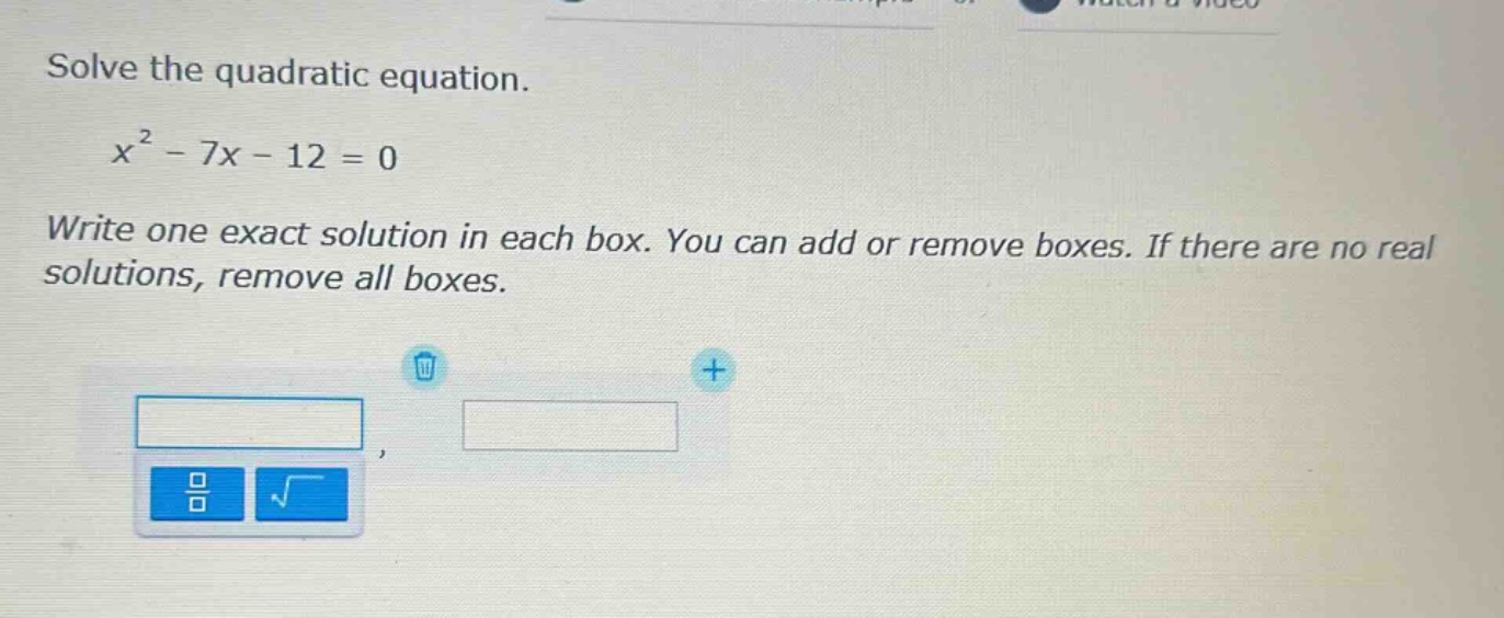 solve the quadratic equation.\n\n$x^{2}-7x - 12 = 0$\n\nwrite one exact solution in each box. you can add or remove boxes. if there are no real solutions, remove all boxes.