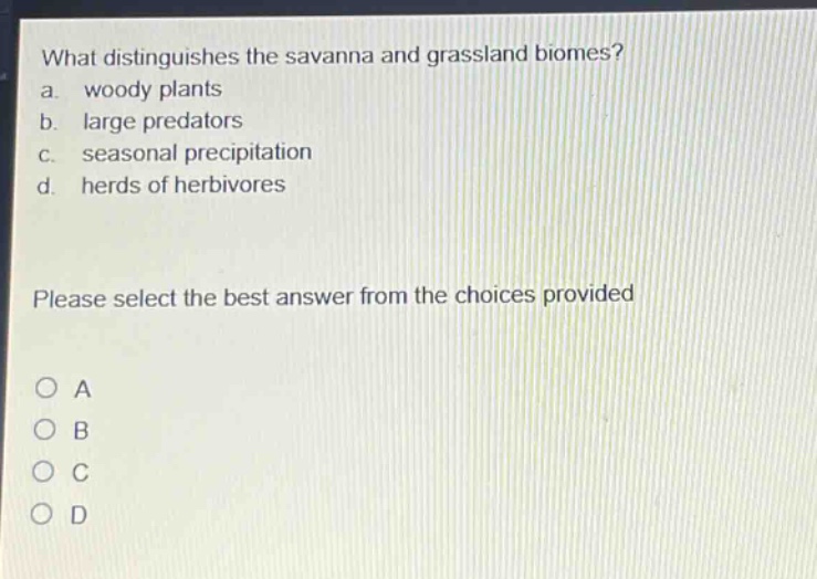 what distinguishes the savanna and grassland biomes?\na. woody plants\nb. large predators\nc. seasonal precipitation\nd. herds of herbivores\nplease select the best answer from the choices provided\no a\no b\no c\no d