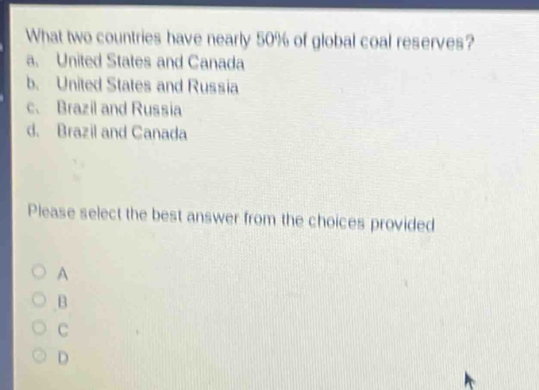 what two countries have nearly 50% of global coal reserves?\na. united states and canada\nb. united states and russia\nc. brazil and russia\nd. brazil and canada\nplease select the best answer from the choices provided\na\nb\nc\nd