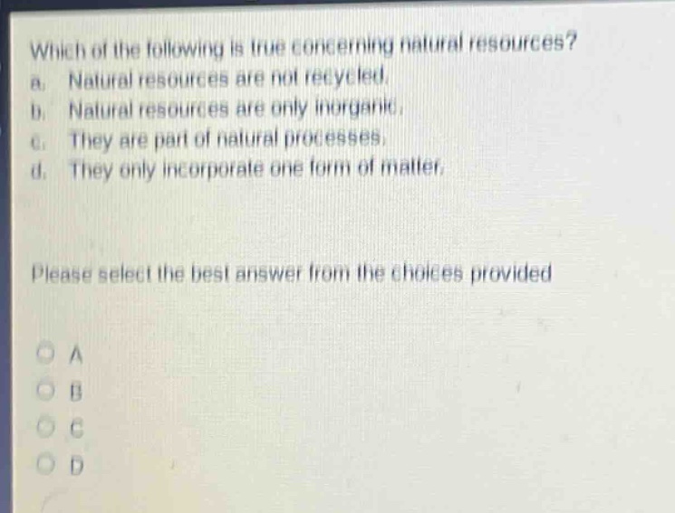 which of the following is true concerning natural resources? a. natural resources are not recycled. b. natural resources are only inorganic. c. they are part of natural processes. d. they only incorporate one form of matter. please select the best answer from the choices provided