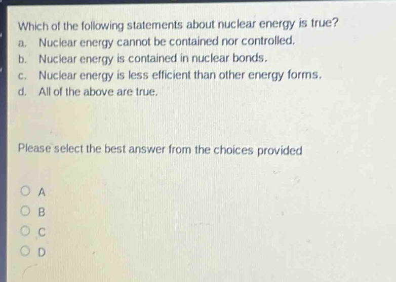 which of the following statements about nuclear energy is true? a. nuclear energy cannot be contained nor controlled. b. nuclear energy is contained in nuclear bonds. c. nuclear energy is less efficient than other energy forms. d. all of the above are true. please select the best answer from the choices provided