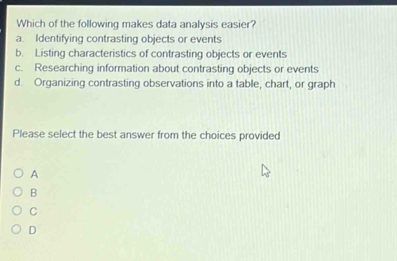 which of the following makes data analysis easier?\na. identifying contrasting objects or events\nb. listing characteristics of contrasting objects or events\nc. researching information about contrasting objects or events\nd. organizing contrasting observations into a table, chart, or graph\nplease select the best answer from the choices provided\na\nb\nc\nd